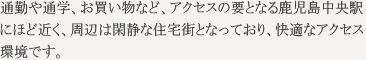 通勤・通学、お買い物など、アクセスの要となる鹿児島中央駅にほど近く、周辺は閑静な住宅街となっており、快適なアクセス環境です。
